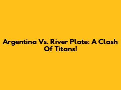 Argentina Vs. River Plate: A Clash Of Titans!