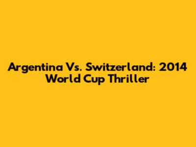 Argentina Vs. Switzerland: 2014 World Cup Thriller