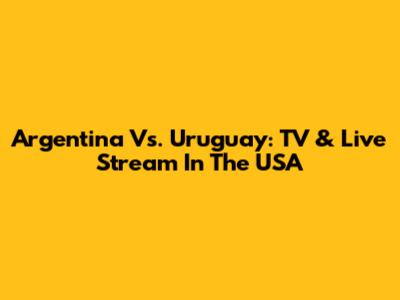 Argentina Vs. Uruguay: TV & Live Stream In The USA