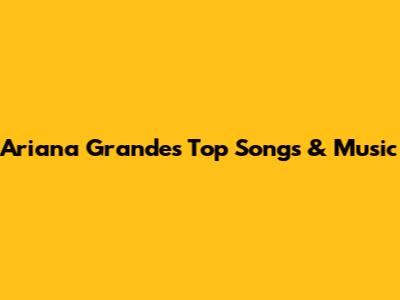 Ariana Grande's Top Songs & Music
