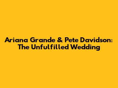 Ariana Grande & Pete Davidson: The Unfulfilled Wedding