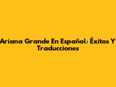 Ariana Grande En Español: Éxitos Y Traducciones