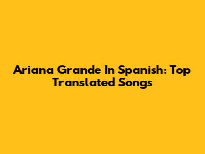 Ariana Grande In Spanish: Top Translated Songs