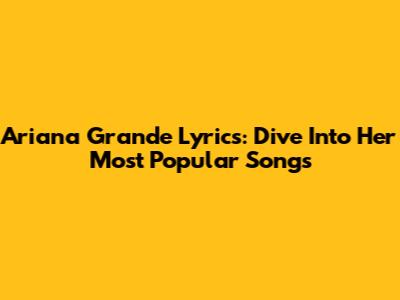 Ariana Grande Lyrics: Dive Into Her Most Popular Songs