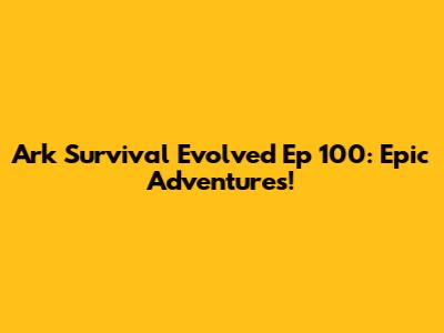 Ark Survival Evolved Ep 100: Epic Adventures!