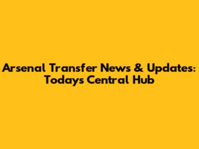 Arsenal Transfer News & Updates: Today's Central Hub