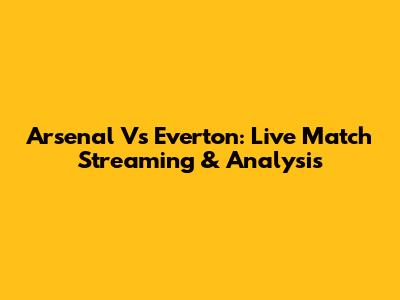 Arsenal Vs Everton: Live Match Streaming & Analysis