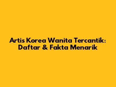 Artis Korea Wanita Tercantik: Daftar & Fakta Menarik