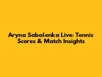 Aryna Sabalenka Live: Tennis Scores & Match Insights