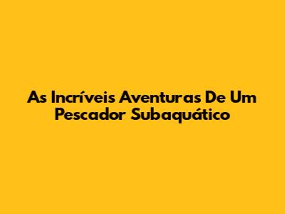 As Incríveis Aventuras De Um Pescador Subaquático