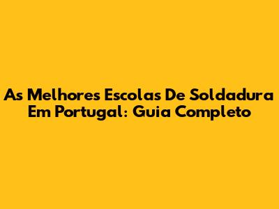 As Melhores Escolas De Soldadura Em Portugal: Guia Completo