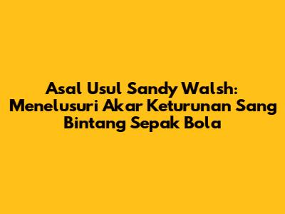 Asal Usul Sandy Walsh: Menelusuri Akar Keturunan Sang Bintang Sepak Bola