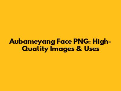 Aubameyang Face PNG: High-Quality Images & Uses