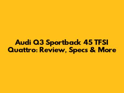 Audi Q3 Sportback 45 TFSI Quattro: Review, Specs & More