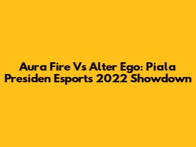 Aura Fire Vs Alter Ego: Piala Presiden Esports 2022 Showdown