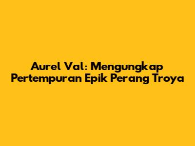 Aurel Val: Mengungkap Pertempuran Epik Perang Troya