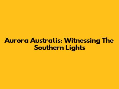 Aurora Australis: Witnessing The Southern Lights