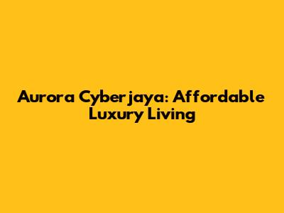 Aurora Cyberjaya: Affordable Luxury Living