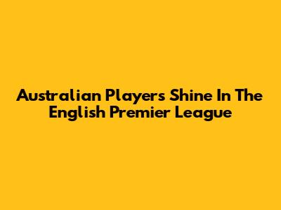 Australian Players Shine In The English Premier League