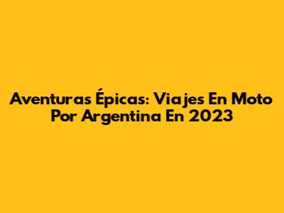 Aventuras Épicas: Viajes En Moto Por Argentina En 2023