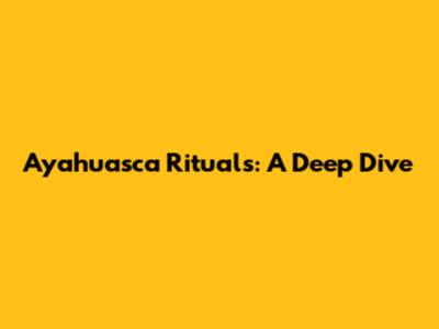 Ayahuasca Rituals: A Deep Dive
