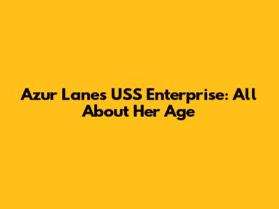 Azur Lane's USS Enterprise: All About Her Age
