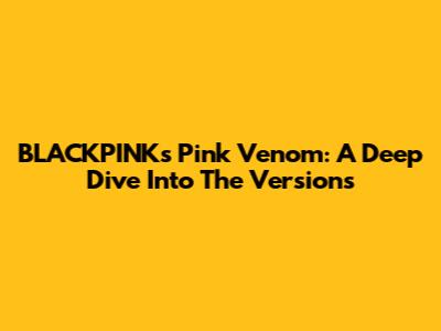 BLACKPINK's Pink Venom: A Deep Dive Into The Versions