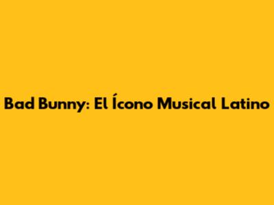 Bad Bunny: El Ícono Musical Latino