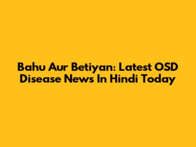 Bahu Aur Betiyan: Latest OSD Disease News In Hindi Today