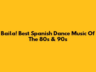 Baila! Best Spanish Dance Music Of The 80s & 90s