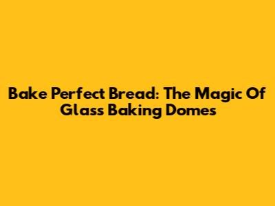 Bake Perfect Bread: The Magic Of Glass Baking Domes
