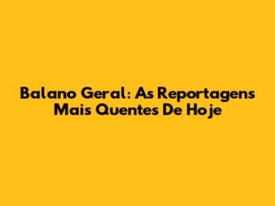 Balano Geral: As Reportagens Mais Quentes De Hoje