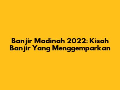 Banjir Madinah 2022: Kisah Banjir Yang Menggemparkan