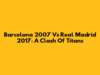 Barcelona 2007 Vs Real Madrid 2017: A Clash Of Titans