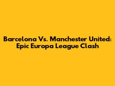 Barcelona Vs. Manchester United: Epic Europa League Clash