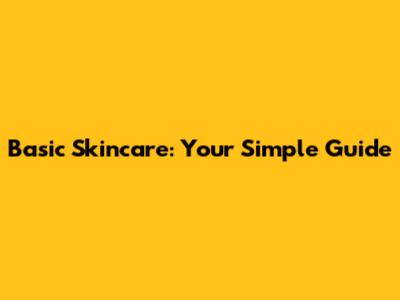 Basic Skincare: Your Simple Guide