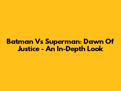 Batman Vs Superman: Dawn Of Justice - An In-Depth Look