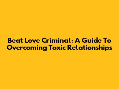 Beat Love Criminal: A Guide To Overcoming Toxic Relationships