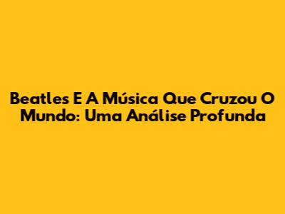 Beatles E A Música Que Cruzou O Mundo: Uma Análise Profunda