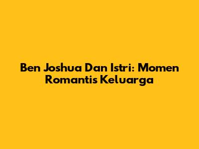 Ben Joshua Dan Istri: Momen Romantis Keluarga
