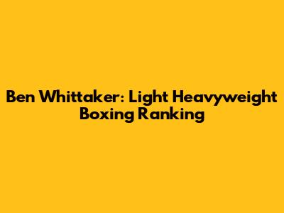 Ben Whittaker: Light Heavyweight Boxing Ranking