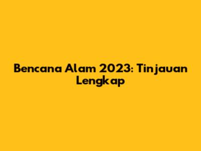 Bencana Alam 2023: Tinjauan Lengkap