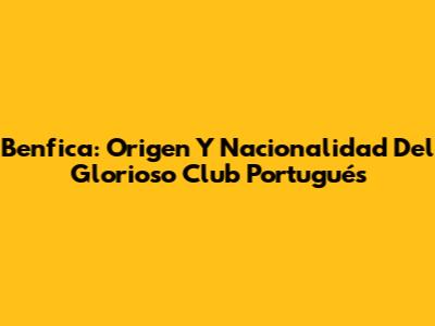 Benfica: Origen Y Nacionalidad Del Glorioso Club Portugués