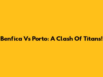 Benfica Vs Porto: A Clash Of Titans!