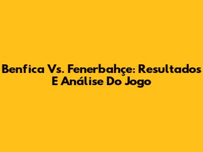 Benfica Vs. Fenerbahçe: Resultados E Análise Do Jogo