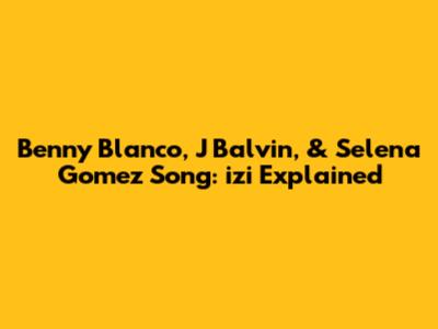 Benny Blanco, J Balvin, & Selena Gomez Song: "izi" Explained