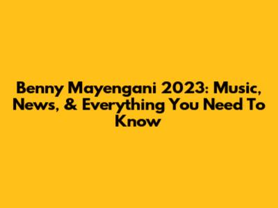 Benny Mayengani 2023: Music, News, & Everything You Need To Know