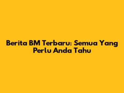 Berita BM Terbaru: Semua Yang Perlu Anda Tahu