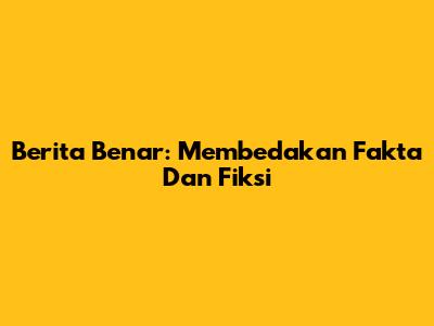 Berita Benar: Membedakan Fakta Dan Fiksi