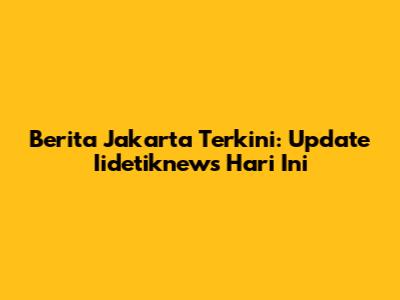 Berita Jakarta Terkini: Update Iidetiknews Hari Ini